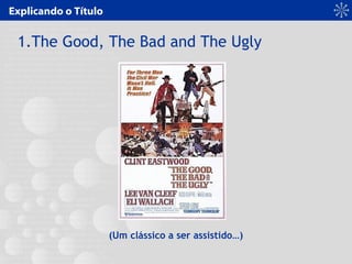 Explicando o Título
1.The Good, The Bad and The Ugly
(Um clássico a ser assistido…)
 
