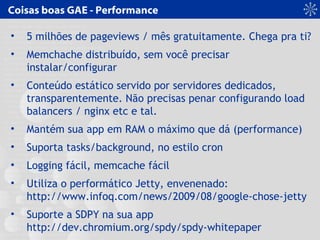 Coisas boas GAE - Performance
• 5 milhões de pageviews / mês gratuitamente. Chega pra ti?
• Memchache distribuído, sem você precisar
instalar/configurar
• Conteúdo estático servido por servidores dedicados,
transparentemente. Não precisas penar configurando load
balancers / nginx etc e tal.
• Mantém sua app em RAM o máximo que dá (performance)
• Suporta tasks/background, no estilo cron
• Logging fácil, memcache fácil
• Utiliza o performático Jetty, envenenado:
http://www.infoq.com/news/2009/08/google-chose-jetty
• Suporte a SDPY na sua app
http://dev.chromium.org/spdy/spdy-whitepaper
 