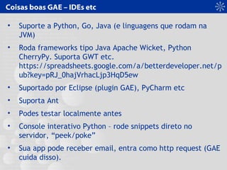 Coisas boas GAE – IDEs etc
• Suporte a Python, Go, Java (e linguagens que rodam na
JVM)
• Roda frameworks tipo Java Apache Wicket, Python
CherryPy. Suporta GWT etc.
https://spreadsheets.google.com/a/betterdeveloper.net/p
ub?key=pRJ_0hajVrhacLjp3HqD5ew
• Suportado por Eclipse (plugin GAE), PyCharm etc
• Suporta Ant
• Podes testar localmente antes
• Console interativo Python – rode snippets direto no
servidor, “peek/poke”
• Sua app pode receber email, entra como http request (GAE
cuida disso).
 