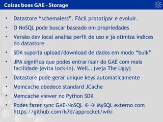 Coisas boas GAE - Storage
• Datastore “schemaless”. Fácil prototipar e evoluir.
• O NoSQL pode buscar baseado em propriedades
• Versão dev local analisa perfil de uso e já otimiza índices
do datastore
• SDK suporta upload/download de dados em modo “bulk”
• JPA significa que podes entrar/sair do GAE com mais
facilidade (evita lock-in). Well… (veja The Ugly)
• Datastore pode gerar unique keys automaticamente
• Memcache obedece standard JCache
• Memcache viewer no Python SDK
• Podes fazer sync GAE-NoSQL  MySQL externo com
https://github.com/k7d/approcket/wiki
 