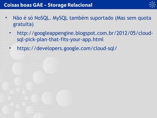 Coisas boas GAE – Storage Relacional
• Não é só NoSQL. MySQL também suportado (Mas sem quota
gratuita)
• http://googleappengine.blogspot.com.br/2012/05/cloud-
sql-pick-plan-that-fits-your-app.html
• https://developers.google.com/cloud-sql/
 