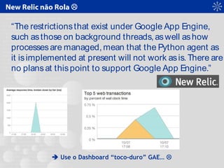 New Relic não Rola 
“The restrictionsthat exist under Google App Engine,
such asthose on background threads, aswell ashow
processesare managed, mean that the Python agent as
it isimplemented at present will not work asis.There are
no plansat thispoint to support Google App Engine.”
 Use o Dashboard “toco-duro” GAE… 
 