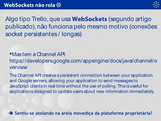 WebSockets não rola 
Algo tipo Trello, que usa WebSockets (segundo artigo
publicado), não funciona pelo mesmo motivo (conexões
socket persistentes/ longas)
Mastem a Channel API:
https://developers.google.com/appengine/docs/java/channel/o
verview
The Channel API createsa persistent connection between your application
and Google servers,allowing your application to send messagesto
JavaScript clientsin real time without the use of polling.Thisisuseful for
applicationsdesigned to update usersabout new information immediately.
 Sentiu-se atolando na areia movediça da plataforma proprietária?
 
