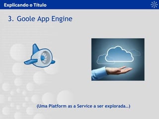 Explicando o Título
3. Goole App Engine
(Uma Platform as a Service a ser explorada…)
 