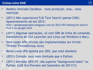 Coisas ruins GAE
• Modelo limitado/Sandbox – mais proteção, mas… mais
restrição
• (2011) Não suporta(va) Full Text Search (pense CMS).
Aparentemente ok em 2012:
http://googleappengine.blogspot.com.br/2012/05/looking-for-search-
find-it-on-google.html
• (2011) Algumas operações, só com SDK de linha de comando.
Inexistência de GUI Launcher pra Linux (só Windows e Mac).
• Nem todas APIs oficiais são implementadas (ex trivial:
Thread/ThreadGroup Java)
• Muita coisa JPA aponta pra JDO, que está obsoleto
• (2011) Console Java mais limitado que o Python
• (2011) Servidor DEV/PC não suporta “background tasks” no
Python (GAE Era Preview até Setembro de 2011!!!)
 