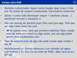 Coisas ruins GAE
• Domínio customizado requer conta Google Apps (mas é free
pra 10 contas de usuário/colaborador/funcionário/whatever)
• Ativar 1 conta GAE/Developer requer 1 telefone celular. 3
domínios? Arrume 3 celulares 
• Não faz routing de domínio puro (foo.com) pra app. Tem que
ser algo como www.foo.com
•  Se usares www, tens que primeiro habilitar Sites, mudar
esse de www pra www2 ou algo assim, pra sua app poder
servir www.seuDominio.com
• Tipo de autenticação da App não pode mudar após criado o
seu ID
• Multithreaded p/ Python demorou a ser ativado (só agora
com Python 2.7). Era CGI ao invés de WSGI. (Mas Java já era
MT ok)
 
