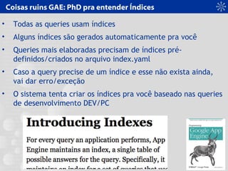 Coisas ruins GAE: PhD pra entender Índices
• Todas as queries usam índices
• Alguns índices são gerados automaticamente pra você
• Queries mais elaboradas precisam de índices pré-
definidos/criados no arquivo index.yaml
• Caso a query precise de um índice e esse não exista ainda,
vai dar erro/exceção
• O sistema tenta criar os índices pra você baseado nas queries
de desenvolvimento DEV/PC
 