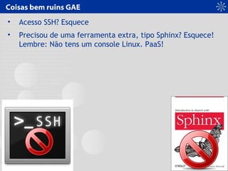 Coisas bem ruins GAE
• Acesso SSH? Esquece
• Precisou de uma ferramenta extra, tipo Sphinx? Esquece!
Lembre: Não tens um console Linux. PaaS!
 