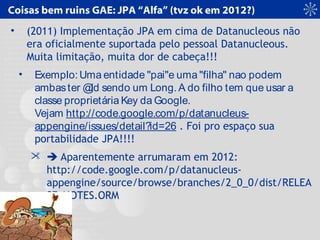 Coisas bem ruins GAE: JPA “Alfa” (tvz ok em 2012?)
• (2011) Implementação JPA em cima de Datanucleous não
era oficialmente suportada pelo pessoal Datanucleous.
Muita limitação, muita dor de cabeça!!!
• Exemplo: Uma entidade "pai"e uma "filha" nao podem
ambaster @Id sendo um Long. A do filho tem que usar a
classe proprietária Key da Google.
Vejam http://code.google.com/p/datanucleus-
appengine/issues/detail?id=26 . Foi pro espaço sua
portabilidade JPA!!!!
  Aparentemente arrumaram em 2012:
http://code.google.com/p/datanucleus-
appengine/source/browse/branches/2_0_0/dist/RELEA
SE_NOTES.ORM
 