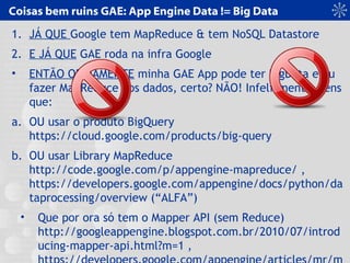 Coisas bem ruins GAE: App Engine Data != Big Data
1. JÁ QUE Google tem MapReduce & tem NoSQL Datastore
2. E JÁ QUE GAE roda na infra Google
• ENTÃO OBVIAMENTE minha GAE App pode ter BigData e eu
fazer MapReduce nos dados, certo? NÃO! Infelizmente, tens
que:
a. OU usar o produto BigQuery
https://cloud.google.com/products/big-query
b. OU usar Library MapReduce
http://code.google.com/p/appengine-mapreduce/ ,
https://developers.google.com/appengine/docs/python/da
taprocessing/overview (“ALFA”)
• Que por ora só tem o Mapper API (sem Reduce)
http://googleappengine.blogspot.com.br/2010/07/introd
ucing-mapper-api.html?m=1 ,
 