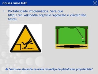 Coisas ruins GAE
• Portabilidade Problemática. Será que
http://en.wikipedia.org/wiki/AppScale é viável? Não
testei.
 Sentiu-se atolando na areia movediça da plataforma proprietária?
 