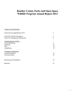 1
Boulder County Parks and Open Space
Wildlife Program Annual Report 2013
TABLE OF CONTENTS
Goals and Accomplishments 2013 2
Goals 2013 Results Summaries 4
Goals 2013 Background Information 5
Annual Program of Work
Avian Monitoring 9
Mammals 14
Fish 18
Amphibians 19
Volunteer Contributions
Long-term projects 21
One-day projects 25
Planning and Coordination 25
Research 27
 