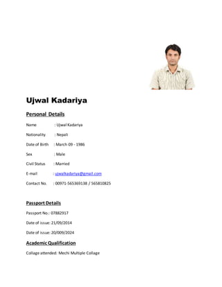 Ujwal Kadariya
Personal Details
Name : Ujwal Kadariya
Nationality : Nepali
Date of Birth : March 09 - 1986
Sex : Male
Civil Status : Married
E-mail : ujwalkadariya@gmail.com
Contact No. : 00971-565369138 / 565810825
Passport Details
Passport No.: 07882917
Date of issue: 21/09/2014
Date of issue: 20/009/2024
Academic Qualification
Collage attended: Mechi Multiple Collage
 