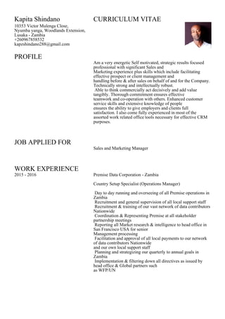 PROFILE
JOB APPLIED FOR
WORK EXPERIENCE
Kapita Shindano CURRICULUM VITAE
10353 Victor Mulenga Close,
Nyumba yanga, Woodlands Extension,
Lusaka - Zambia
+260967858532
kapzshindano288@gmail.com
Am a very energetic Self motivated, strategic results focused
professional with significant Sales and
Marketing experience plus skills which include facilitating
effective prospect or client management and
handling before & after sales on behalf of and for the Company.
Technically strong and intellectually robust.
Able to think commercially act decisively and add value
tangibly. Thorough commitment ensures effective
teamwork and co-operation with others. Enhanced customer
service skills and extensive knowledge of people
ensures the ability to give employers and clients full
satisfaction. I also come fully experienced in most of the
assorted work related office tools necessary for effective CRM
purposes.
Sales and Marketing Manager
2015 - 2016 Premise Data Corporation - Zambia
Country Setup Specialist (Operations Manager)
Day to day running and overseeing of all Premise operations in
Zambia
Recruitment and general supervision of all local support staff
Recruitment & training of our vast network of data contributors
Nationwide
Coordination & Representing Premise at all stakeholder
partnership meetings
Reporting all Market research & intelligence to head office in
San Francisco USA for senior
Management processing
Facilitation and approval of all local payments to our network
of data contributors Nationwide
and our own local support staff
Planning and strategizing our quarterly to annual goals in
Zambia
Implementation & filtering down all directives as issued by
head office & Global partners such
as WFP/UN
 