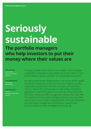 Performance magazine issue 21
Seriously
sustainable
The portfolio managers
who help investors to put their
money where their values are
If money is power, then trends in the investor community give
sustainability advocates a good deal to be excited about. In this
article, Deloitte shines a spotlight on “sustainable investment.”
We talk to State Street Global Advisors, one of the world’s largest
investment companies, to find out how they integrate socially
responsible perspectives into their strategies and portfolios.
Then to capture the exciting opportunities being unlocked by
digitization, FusionATCM gives us an overview of the first-of-its-
kind cloud-native portfolio management solution that they offer.
The solution promises asset managers instantaneous portfolio
construction functionalities integrated with real-time compliance
and post-trade management processing to “supercharge”
the sustainable portfolio management process.
Chris McKnett
Head of ESG
State Street Global
Advisors
Jordy Miggelbrink
Co-Founder
FusionATCM
Pascal Martino
Partner
Advisory & Consulting
Deloitte
Performance magazine issue 21
 