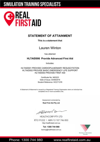STATEMENT OF ATTAINMENT
This is a statement that
Lauren Winton
has attained
HLTAID006 Provide Advanced First Aid
Includes:
HLTAID001 PROVIDE CARDIOPULMONARY RESUSCITATION
HLTAID002 PROVIDE BASIC EMERGENCY LIFE SUPPORT
HLTAID003 PROVIDE FIRST AID
Certificate No: N63223
Date of Issue: 03/08/2016
Student Reference: HCC71378
A Statement of Attainment is issued by a Registered Training Organisation when an individual has
completed one or more accredited units.
Assessment conducted by
Real First Aid Pty Ltd
http://realfirstaid.com.au
Tel: 1300 744 980
training@realfirstaid.com.au
 