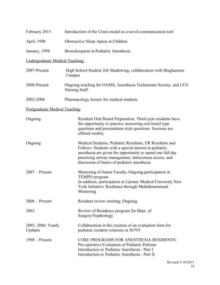 February 2015 Introduction of the Uturn model as a novel communication tool
April, 1998 Obstructive Sleep Apnea in Children
January, 1998 Bronchospasm in Pediatric Anesthesia
Undergraduate Medical Teaching:
2007-Present High School Student Job Shadowing, collaboration with Binghamton
Campus
2006-Present Ongoing teaching for OASIS, Anesthesia Technicians Society, and CCS
Nursing Staff
2002-2004 Pharmacology lecture for medical students
Postgraduate Medical Teaching:
Ongoing Resident Oral Board Preparation: Third-year residents have
the opportunity to practice answering oral board type
questions and presentation style questions. Sessions are
offered weekly
Ongoing Medical Students, Pediatric Residents, ER Residents and
Fellows: Students with a special interest in pediatric
anesthesia are given the opportunity to spend one full day
practicing airway management, intravenous access, and
discussion of basics of pediatric anesthesia
2007 – Present Mentoring of Junior Faculty; Ongoing participation in
TEMPO program
In addition, participation in Upstate Medical University New
York Initiative: Resilience through Multidimensional
Mentoring
2006 – Present Resident review meeting; Ongoing
2003 Review of Residency program for Dept. of
Surgery/Nephrology
2003, 2006; Yearly
Updates
Collaboration in the creation of an evaluation form for
pediatric resident rotations at SUNY
1998 – Present CORE PROGRAMS FOR ANESTHESIA RESIDENTS:
Pre-operative Evaluation of Pediatric Patients
Introduction to Pediatric Anesthesia - Part I
Introduction to Pediatric Anesthesia - Part II
Revised 3/18/2015
10
 