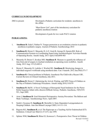 CURRICULUM DEVELOPMENT:
2002 to present Developed a Pediatric curriculum for residents: anesthesia in
the offsite
‘Must Know List”; part of the introductory curiculum for
pediatric anesthesia rotation
Development of goals for two week PACU rotation
PUBLICATIONS:
1. Smallman B, Galai I, Nathan N. Tongue protrusion as an extubation criterion in pediatric
anesthesia in pediatric surgery. Journal of Pediatric Anesthesiology 2014
2. Smallman B, Dexter F, Masursky D, Li F, Gorji R, George D, Epstein RH. Role of
Communication Systems in Coordinating Supervising Anesthesiologists' Activities Outside
of Operating Rooms. Anesth Analg. 2013 April;116(4)898-903
3. Masursky D, Dexter F, Kwakye MO, Smallman B. Measure to quantify the influence of
time from end of surgery to tracheal extubation on operating room workflow. Anesth
Analg. 2012 Aug; 115 (2):402-6
4. Dexter F, Masursky D, Ledolter J, Wachtel RE, Smallman B. Monitoring changes in
individual surgeon's workloads using anesthesia data. Can J Anaesth. 2012 Jun;59(6):571-7
5. Smallman B. Clinical problems in Pediatric Anesthesia-The Child with a Recent URI .
Current Reviews in Clinical Anesthesia, July 2011.
6. Smallman B, Dexter F. Optimizing the Arrival, Waiting, and NPO Times of Children on
the Day of Pediatric Endoscopy Procedures. Anesth Analg 2010;110:879
7. Smallman B, Ball R. A Novel Technique of Retrograde Nasal Intubation for the Pierre-
Robin Sequence Infant with a Known Difficult Airway. Pediatric Anesthesia, 19(9):919-
921, Sept 2009.
8. Aron J, Smallman B. Goal Orientated Perioperative Anxiety Prevention: The Balloon and
Mask Technique. Anesthesiology News. April 2007.
9. Smith J, Sweeney D, Smallman B, Mortelliti A: State-Dependent Laryngomalacia in
Sleeping Children. Ann Otol Rhinol Laryngol 2005;114:111-114.
10. Ragosta KG, Smallman B, et al: The Rapiscope as a Teaching Aid for Endotracheal (ET)
Intubation. Critical Care Med (1) 27:A73, Jan 1999.
11. Splinter WM, Smallman B, Rhine EJ, Komocar L: Postoperative Sore Throat in Children
Revised 3/18/2015
11
 