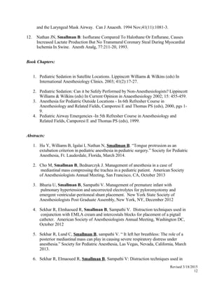 and the Laryngeal Mask Airway. Can J Anaesth. 1994 Nov;41(11):1081-3.
12. Nathan JN, Smallman B: Isoflurane Compared To Halothane Or Enflurane, Causes
Increased Lactate Production But No Transmural Coronary Steal During Myocardial
Ischemia In Swine. Anesth Analg, 77:211-20, 1993.
Book Chapters:
1. Pediatric Sedation in Satellite Locations. Lippincott Williams & Wilkins (eds) In
International Anesthesiology Clinics. 2003; 41(2):17-27.
2. Pediatric Sedation: Can it be Safely Performed by Non-Anesthesiologists? Lippincott
Williams & Wilkins (eds) In Current Opinion in Anaesthesiology 2002; 15: 455-459.
3. Anesthesia for Pediatric Outside Locations - In 6th Refresher Course in
Anesthesiology and Related Fields, Camporesi E and Thomas PS (eds), 2000, pgs 1-
9.
4. Pediatric Airway Emergencies -In 5th Refresher Course in Anesthesiology and
Related Fields, Camporesi E and Thomas PS (eds), 1999.
Abstracts:
1. Hu Y, Williams B, Igalai I, Nathan N, Smallman B. “Tongue protrusion as an
extubation criterion in pediatric anesthesia in pediatric surgery.” Society for Pediatric
Anesthesia, Ft. Lauderdale, Florida, March 2014.
2. Cho M, Smallman B, Bednarczyk J. Management of anesthesia in a case of
mediastinal mass compressing the trachea in a pediatric patient. American Society
of Anesthesiologists Annual Meeting, San Francisco, CA, October 2013
3. Bhuria U, Smallman B, Sampathi V. Management of premature infant with
pulmonary hypertension and uncorrected electrolytes for pyloromyotomy and
emergent ventricular-peritoneal shunt placement. New York State Society of
Anesthesiologists Post Graduate Assembly, New York, NY, December 2012
4. Sekhar R, Elmhaoued R, Smallman B, Sampathi V. Distraction techniques used in
conjunction with EMLA cream and intercostals blocks for placement of a pigtail
catheter. American Society of Anesthesiologists Annual Meeting, Washington DC,
October 2012
5. Sekhar R, Lund C, Smallman B, sampathi V. “ It left her breathless: The role of a
posterior mediastinal mass can play in causing severe respiratory distress under
anesthesia.” Society for Pediatric Anesthesia, Las Vegas, Nevada, California, March
2013.
6. Sekhar R, Elmaoued R, Smallman B, Sampathi V: Distraction techniques used in
Revised 3/18/2015
12
 
