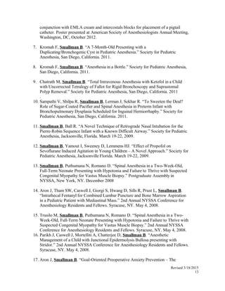 conjunction with EMLA cream and intercostals blocks for placement of a pigtail
catheter. Poster presented at American Society of Anesthesiologists Annual Meeting,
Washington, DC, October 2012.
7. Kromah F, Smallman B. “A 7-Month-Old Presenting with a
Duplicating/Bronchogenic Cyst in Pediatric Anesthesia.” Society for Pediatric
Anesthesia, San Diego, California. 2011.
8. Kromah F, Smallman B. “Anesthesia in a Bottle.” Society for Pediatric Anesthesia,
San Diego, California. 2011.
9. Chatrath M, Smallman B. “Total Intravenous Anesthesia with Ketofol in a Child
with Uncorrected Tetralogy of Fallot for Rigid Bronchoscopy and Suprastomal
Polyp Removal.” Society for Pediatric Anesthesia, San Diego, California. 2011
.
10. Sampathi V, Shilpa R, Smallman B, Lerman J, Sekhar R. “To Sweeten the Deal?
Role of Sugar-Coated Pacifier and Spinal Anesthesia in Preterm Infant with
Bronchopulmonary Dysplasia Scheduled for Inguinal Herniorrhaphy.” Society for
Pediatric Anesthesia, San Diego, California. 2011.
11. Smallman B, Ball R. “A Novel Technique of Retrograde Nasal Intubation for the
Pierre-Robin Sequence Infant with a Known Difficult Airway.” Society for Pediatric
Anesthesia, Jacksonville, Florida. March 19-22, 2009.
12. Smallman B, Yamout I, Sweeney D, Lemmens HJ. “Effect of Propofol on
Sevoflurane Induced Agitation in Young Children – A Novel Approach.” Society for
Pediatric Anesthesia, Jacksonville Florida. March 19-22, 2009.
13. Smallman B, Puthumana N, Romano D. “Spinal Anesthesia in a Two-Week-Old,
Full-Term Neonate Presenting with Hypotonia and Failure to Thrive with Suspected
Congenital Myopathy for Vastus Muscle Biopsy.” Postgraduate Assembly in
NYSSA, New York, NY. December 2008
14. Aron J, Tham SW, Caswell J, Giorgi S, Hwang D, Sills R, Prust L, Smallman B.
“Intrathecal Fentanyl for Combined Lumbar Puncture and Bone Marrow Aspiration
in a Pediatric Patient with Mediastinal Mass.” 2nd Annual NYSSA Conference for
Anesthesiology Residents and Fellows. Syracuse, NY. May 4, 2008.
15. Trusilo M, Smallman B, Puthumana N, Romano D. “Spinal Anesthesia in a Two-
Week-Old, Full-Term Neonate Presenting with Hypotonia and Failure to Thrive with
Suspected Congenital Myopathy for Vastus Muscle Biopsy.” 2nd Annual NYSSA
Conference for Anesthesiology Residents and Fellows. Syracuse, NY. May 4, 2008.
16. Parikh J, Caswell J, Mortelliti A, Chatterjee D, Smallman B. “Anesthetic
Management of a Child with Junctional Epidermolysis Bullosa presenting with
Stridor.” 2nd Annual NYSSA Conference for Anesthesiology Residents and Fellows.
Syracuse, NY. May 4, 2008.
17. Aron J, Smallman B. “Goal-Oriented Preoperative Anxiety Prevention – The
Revised 3/18/2015
13
 