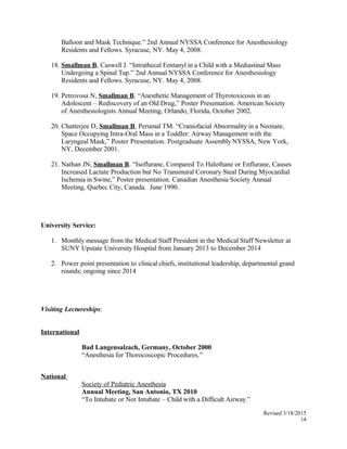 Balloon and Mask Technique.” 2nd Annual NYSSA Conference for Anesthesiology
Residents and Fellows. Syracuse, NY. May 4, 2008.
18. Smallman B, Caswell J. “Intrathecal Fentanyl in a Child with a Mediastinal Mass
Undergoing a Spinal Tap.” 2nd Annual NYSSA Conference for Anesthesiology
Residents and Fellows. Syracuse, NY. May 4, 2008.
19. Petrovosa N, Smallman B. “Anesthetic Management of Thyrotoxicosis in an
Adolescent – Rediscovery of an Old Drug,” Poster Presentation. American Society
of Anesthesiologists Annual Meeting, Orlando, Florida, October 2002.
20. Chatterjee D, Smallman B, Perumal TM. “Craniofacial Abnormality in a Neonate,
Space Occupying Intra-Oral Mass in a Toddler: Airway Management with the
Laryngeal Mask,” Poster Presentation. Postgraduate Assembly NYSSA, New York,
NY, December 2001.
21. Nathan JN, Smallman B. “Isoflurane, Compared To Halothane or Enflurane, Causes
Increased Lactate Production but No Transmural Coronary Steal During Myocardial
Ischemia in Swine,” Poster presentation. Canadian Anesthesia Society Annual
Meeting, Quebec City, Canada. June 1990.
University Service:
1. Monthly message from the Medical Staff President in the Medical Staff Newsletter at
SUNY Upstate University Hospital from January 2013 to December 2014
2. Power point presentation to clinical chiefs, institutional leadership, departmental grand
rounds; ongoing since 2014
Visiting Lectureships:
International
Bad Langensalzach, Germany, October 2000
“Anesthesia for Thorocoscopic Procedures.”
National
Society of Pediatric Anesthesia
Annual Meeting, San Antonio, TX 2010
“To Intubate or Not Intubate – Child with a Difficult Airway.”
Revised 3/18/2015
14
 
