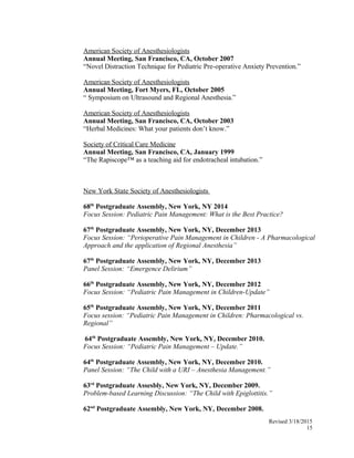 American Society of Anesthesiologists
Annual Meeting, San Francisco, CA, October 2007
“Novel Distraction Technique for Pediatric Pre-operative Anxiety Prevention.”
American Society of Anesthesiologists
Annual Meeting, Fort Myers, FL, October 2005
“ Symposium on Ultrasound and Regional Anesthesia.”
American Society of Anesthesiologists
Annual Meeting, San Francisco, CA, October 2003
“Herbal Medicines: What your patients don’t know.”
Society of Critical Care Medicine
Annual Meeting, San Francisco, CA, January 1999
“The Rapiscope™ as a teaching aid for endotracheal intubation.”
New York State Society of Anesthesiologists
68th
Postgraduate Assembly, New York, NY 2014
Focus Session: Pediatric Pain Management: What is the Best Practice?
67th
Postgraduate Assembly, New York, NY, December 2013
Focus Session: “Perioperative Pain Management in Children - A Pharmacological
Approach and the application of Regional Anesthesia”
67th
Postgraduate Assembly, New York, NY, December 2013
Panel Session: “Emergence Delirium”
66th
Postgraduate Assembly, New York, NY, December 2012
Focus Session: “Pediatric Pain Management in Children-Update”
65th
Postgraduate Assembly, New York, NY, December 2011
Focus session: “Pediatric Pain Management in Children: Pharmacological vs.
Regional”
64th
Postgraduate Assembly, New York, NY, December 2010.
Focus Session: “Pediatric Pain Management – Update.”
64th
Postgraduate Assembly, New York, NY, December 2010.
Panel Session: “The Child with a URI – Anesthesia Management.”
63rd
Postgraduate Assesbly, New York, NY, December 2009.
Problem-based Learning Discussion: “The Child with Epiglottitis.”
62nd
Postgraduate Assembly, New York, NY, December 2008.
Revised 3/18/2015
15
 