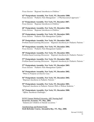 Focus Session: “Regional Anesthesia in Children.”
62nd
Postgraduate Assembly, New York, NY, December 2008.
Focus Session: “Pediatric Pain Management – A Pharmaceutical Approach.”
61st
Postgraduate Assembly, New York, NY, December 2007.
Focus Session: “Regional Anesthesia in Children.”
60th
Postgraduate Assembly, New York, NY, December 2006.
Focus Session: “Regional Anesthesia in Children.”
59th
Postgraduate Assembly, New York, NY, December 2005.
Focus Session: “Pediatric Pain Management Update.”
59th
Postgraduate Assembly, New York, NY, December 2005.
Problem-based Learning Discussion: “Regional Anesthesia for Pediatric Patients.”
58th
Postgraduate Assembly, New York, NY, December 2004.
Focus Session: “Pediatric Pain Management Update.”
58th
Postgraduate Assembly, New York, NY, December 2004.
Problem-based Learning Discussion: “Regional Anesthesia for Pediatric Patients.”
57th
Postgraduate Assembly, New York, NY, December 2003.
Problem-based Learning Discussion: “Regional Anesthesia for Pediatric Patients.”
57th
Postgraduate Assembly, New York, NY, December 2003.
Focus Session: “Pediatric Pain Management Update.”
56th
Postgraduate Assembly, New York, NY, December 2002.
“When to Postpone an Elective Case.”
56th
Postgraduate Assembly, New York, NY, December 2002.
“Regional Anesthesia in Pediatric Patients.”
55th
Postgraduate Assembly, New York, NY, December 2001.
“Regional Anesthesia in Pediatric Patients With or Without Sedation.”
54th
Postgraduate Assembly, New York, NY, December 2000.
“Offsite Anesthesia Challenges.”
SUNY Upstate Medical University, ASC Nursing Staff
In-service, Syracuse, NY, May, 2003.
“Sedation for Children in Outside Locations.”
Anesthesiology and Related Fields
Sixth Refresher Course, Alexandria Bay, NY, May, 2000.
Revised 3/18/2015
16
 