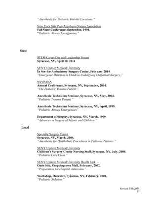 “Anesthesia for Pediatric Outside Locations.”
New York Sate Peri-Anesthesia Nurses Association
Fall State Conference, September, 1998.
“Pediatric Airway Emergencies.”
State
STEM Career Day and Leadership Forum
Syracuse, NY, April 10, 2014
SUNY Upstate Medical University
In Service-Ambulatory Surgery Center, February 2014
“Emergence Delirium in Children Undergoing Outpatient Surgery.”
NSYPANA
Annual Conference, Syracuse, NY, September, 2004.
“The Pediatric Trauma Patient.”
Anesthesia Technician Seminar, Syracuse, NY, May, 2004.
“Pediatric Trauma Patient.”
Anesthesia Technician Seminar, Syracuse, NY, April, 1999.
“Pediatric Airway Emergencies”
Department of Surgery, Syracuse, NY, March, 1999.
“Advances in Surgery of Infants and Children.”
Local
Specialty Surgery Center
Syracuse, NY, March, 2004.
“Anesthesia for Ophthalmic Procedures in Pediatric Patients.”
SUNY Upstate Medical University
Children’s Surgery Center Nursing Staff, Syracuse, NY, July, 2004.
“Pediatric Core Class.”
SUNY Upstate Medical University Health Link
Oasis Site, Shoppingtown Mall, February, 2002.
“Preparation for Hospital Admission.”
Workshop, Oncenter, Syracuse, NY, February, 2002.
“Pediatric Sedation.”
Revised 3/18/2015
17
 
