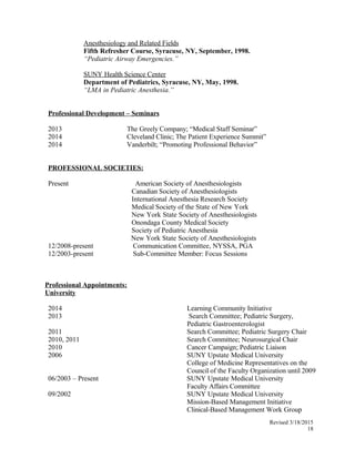 Anesthesiology and Related Fields
Fifth Refresher Course, Syracuse, NY, September, 1998.
“Pediatric Airway Emergencies.”
SUNY Health Science Center
Department of Pediatrics, Syracuse, NY, May, 1998.
“LMA in Pediatric Anesthesia.”
Professional Development – Seminars
2013 The Greely Company; “Medical Staff Seminar”
2014 Cleveland Clinic; The Patient Experience Summit”
2014 Vanderbilt; “Promoting Professional Behavior”
PROFESSIONAL SOCIETIES:
Present American Society of Anesthesiologists
Canadian Society of Anesthesiologists
International Anesthesia Research Society
Medical Society of the State of New York
New York State Society of Anesthesiologists
Onondaga County Medical Society
Society of Pediatric Anesthesia
New York State Society of Anesthesiologists
12/2008-present Communication Committee, NYSSA, PGA
12/2003-present Sub-Committee Member: Focus Sessions
Professional Appointments:
University
2014 Learning Community Initiative
2013 Search Committee; Pediatric Surgery,
Pediatric Gastroenterologist
2011 Search Committee; Pediatric Surgery Chair
2010, 2011 Search Committee; Neurosurgical Chair
2010 Cancer Campaign; Pediatric Liaison
2006 SUNY Upstate Medical University
College of Medicine Representatives on the
Council of the Faculty Organization until 2009
06/2003 – Present SUNY Upstate Medical University
Faculty Affairs Committee
09/2002 SUNY Upstate Medical University
Mission-Based Management Initiative
Clinical-Based Management Work Group
Revised 3/18/2015
18
 