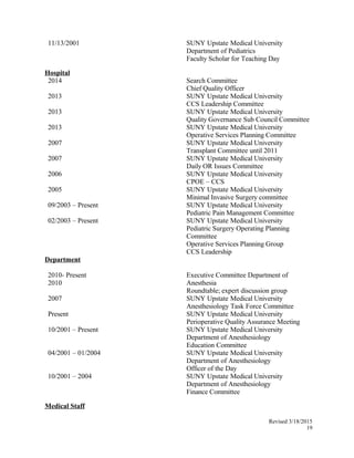 11/13/2001 SUNY Upstate Medical University
Department of Pediatrics
Faculty Scholar for Teaching Day
Hospital
2014 Search Committee
Chief Quality Officer
2013 SUNY Upstate Medical University
CCS Leadership Committee
2013 SUNY Upstate Medical University
Quality Governance Sub Council Committee
2013 SUNY Upstate Medical University
Operative Services Planning Committee
2007 SUNY Upstate Medical University
Transplant Committee until 2011
2007 SUNY Upstate Medical University
Daily OR Issues Committee
2006 SUNY Upstate Medical University
CPOE – CCS
2005 SUNY Upstate Medical University
Minimal Invasive Surgery committee
09/2003 – Present SUNY Upstate Medical University
Pediatric Pain Management Committee
02/2003 – Present SUNY Upstate Medical University
Pediatric Surgery Operating Planning
Committee
Operative Services Planning Group
CCS Leadership
Department
2010- Present
2010
Executive Committee Department of
Anesthesia
Roundtable; expert discussion group
2007 SUNY Upstate Medical University
Anesthesiology Task Force Committee
Present SUNY Upstate Medical University
Perioperative Quality Assurance Meeting
10/2001 – Present SUNY Upstate Medical University
Department of Anesthesiology
Education Committee
04/2001 – 01/2004 SUNY Upstate Medical University
Department of Anesthesiology
Officer of the Day
10/2001 – 2004 SUNY Upstate Medical University
Department of Anesthesiology
Finance Committee
Medical Staff
Revised 3/18/2015
19
 