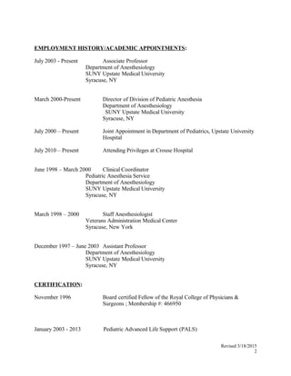 EMPLOYMENT HISTORY/ACADEMIC APPOINTMENTS:
July 2003 - Present Associate Professor
Department of Anesthesiology
SUNY Upstate Medical University
Syracuse, NY
March 2000-Present Director of Division of Pediatric Anesthesia
Department of Anesthesiology
SUNY Upstate Medical University
Syracuse, NY
July 2000 – Present Joint Appointment in Department of Pediatrics, Upstate University
Hospital
July 2010 – Present Attending Privileges at Crouse Hospital
June 1998 – March 2000 Clinical Coordinator
Pediatric Anesthesia Service
Department of Anesthesiology
SUNY Upstate Medical University
Syracuse, NY
March 1998 – 2000 Staff Anesthesiologist
Veterans Administration Medical Center
Syracuse, New York
December 1997 – June 2003 Assistant Professor
Department of Anesthesiology
SUNY Upstate Medical University
Syracuse, NY
CERTIFICATION:
November 1996 Board certified Fellow of the Royal College of Physicians &
Surgeons ; Membership #: 466950
January 2003 - 2013 Pediatric Advanced Life Support (PALS)
Revised 3/18/2015
2
 