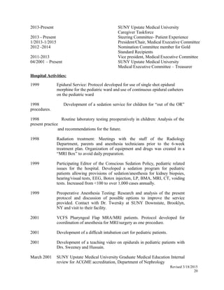 2013-Present SUNY Upstate Medical University
Caregiver Taskforce
2013 - Present Steering Committee- Patient Experience
1/2013-1/2015
2012 -2014
President/Chair, Medical Executive Committee
Nomination Committee member for Gold
Standard Recipients
2011-2013 Vice president, Medical Executive Committee
04/2001 – Present SUNY Upstate Medical University
Medical Executive Committee – Treasurer
Hospital Activities:
1999 Epidural Service: Protocol developed for use of single shot epidural
morphine for the pediatric ward and use of continuous epidural catheters
on the pediatric ward
1998 Development of a sedation service for children for “out of the OR”
procedures.
1998 Routine laboratory testing preoperatively in children: Analysis of the
present practice
and recommendations for the future.
1998 Radiation treatment: Meetings with the staff of the Radiology
Department, parents and anesthesia technicians prior to the 6-week
treatment plan. Organization of equipment and drugs was created in a
“MRI Box” to avoid daily preparation.
1999 Participating Editor of the Conscious Sedation Policy, pediatric related
issues for the hospital. Developed a sedation program for pediatric
patients allowing provisions of sedation/anesthesia for kidney biopsies,
hearing/visual tests, EEG, Botox injection, LP, BMA, MRI, CT, voiding
tests. Increased from <100 to over 1,000 cases annually.
1999 Preoperative Anesthesia Testing: Research and analysis of the present
protocol and discussion of possible options to improve the service
provided. Contact with Dr. Twersky at SUNY Downstate, Brooklyn,
NY and visit to their facility.
2001 VCFS Pharyngeal Flap MRA/MRI patients. Protocol developed for
coordination of anesthesia for MRI/surgery as one procedure.
2001 Development of a difficult intubation cart for pediatric patients.
2001 Development of a teaching video on epidurals in pediatric patients with
Drs. Sweeney and Hussain.
March 2001 SUNY Upstate Medical University Graduate Medical Education Internal
review for ACGME accreditation, Department of Nephrology
Revised 3/18/2015
20
 