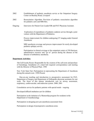 2002 Establishment of pediatric anesthesia service at the Outpatient Surgery
Center on Buckley Road, Liverpool
2002 Resuscitation Algorithm: Provision of pediatric resuscitation algorithm
for pediatric carts and MRI Box.
Ongoing Interviews for Patient Care Leader/OR and PAT Physician Assistant.
Exploration of expenditures of pediatric sedation service through a joint
venture with the Department of Pediatrics.
Process improvement for children undergoing CT imaging under General
Anesthesia.
MRI anesthesia coverage and process improvement for newly developed
pediatric epilepsy service.
Participation in clinical coverage at the outpatient center at 550 Harrison;
administrative resource and “go to” person during the absence of the
director of ambulatory anesthesia.
Department Activities:
On-Call Faculty Room: Responsible for the creation of the call room and purchase
of furnishings. Installation of a dead bolt required correspondence and meeting
with the Director of Physical Plant. 1998
New York State Fair: Participation in representing the Department of Anesthesia
during this annual event. 1998-Present
One-on-one teaching and introduction to preoperative assessment for PAT,
Department of Surgery and Department of Orthopedic physician assistants for one
week. The focus of this intense introduction was on airway assessment,
respiratory, cardiovascular, and endocrine system. 2000, 2001
Consultation service for pediatric patients with special needs – ongoing
Developed difficult intubation cart for children
Participation in the initiation of a Mentorship program for residents in the
Department of Anesthesiology
Participation in designing new pre-anesthesia assessment form
Participation in design of postoperative anesthesia notes
Revised 3/18/2015
21
 