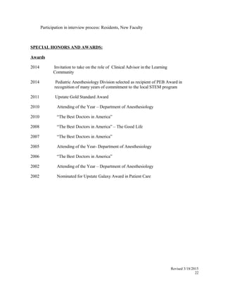 Participation in interview process: Residents, New Faculty
SPECIAL HONORS AND AWARDS:
Awards
2014 Invitation to take on the role of Clinical Advisor in the Learning
Community
2014 Pediatric Anesthesiology Division selected as recipient of PEB Award in
recognition of many years of commitment to the local STEM program
2011 Upstate Gold Standard Award
2010 Attending of the Year – Department of Anesthesiology
2010 “The Best Doctors in America”
2008 “The Best Doctors in America” – The Good Life
2007 “The Best Doctors in America”
2005 Attending of the Year- Department of Anesthesiology
2006 “The Best Doctors in America”
2002 Attending of the Year – Department of Anesthesiology
2002 Nominated for Upstate Galaxy Award in Patient Care
Revised 3/18/2015
22
 