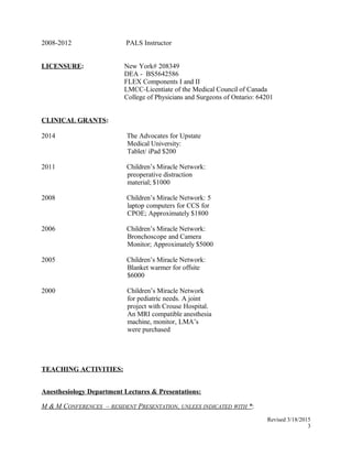 2008-2012 PALS Instructor
LICENSURE: New York# 208349
DEA - BS5642586
FLEX Components I and II
LMCC-Licentiate of the Medical Council of Canada
College of Physicians and Surgeons of Ontario: 64201
CLINICAL GRANTS:
2014 The Advocates for Upstate
Medical University:
Tablet/ iPad $200
2011 Children’s Miracle Network:
preoperative distraction
material; $1000
2008 Children’s Miracle Network: 5
laptop computers for CCS for
CPOE; Approximately $1800
2006 Children’s Miracle Network:
Bronchoscope and Camera
Monitor; Approximately $5000
2005 Children’s Miracle Network:
Blanket warmer for offsite
$6000
2000 Children’s Miracle Network
for pediatric needs. A joint
project with Crouse Hospital.
An MRI compatible anesthesia
machine, monitor, LMA’s
were purchased
TEACHING ACTIVITIES:
Anesthesiology Department Lectures & Presentations:
M & M CONFERENCES – RESIDENT PRESENTATION, UNLEES INDICATED WITH *:
Revised 3/18/2015
3
 
