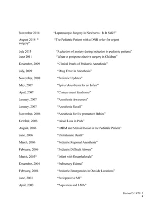 November 2014 “Laparoscopic Surgery in Newborns: Is It Safe?”
August 2014 * “The Pediatric Patient with a DNR order for urgent
surgery”
July 2013
June 2011
“Reduction of anxiety during induction in pediatric patients”
“When to postpone elective surgery in Children”
December, 2009 “Clinical Pearls of Pediatric Anesthesia”
July, 2009 “Drug Error in Anesthesia”
November, 2008 “Pediatric Updates”
May, 2007 “Spinal Anesthesia for an Infant”
April, 2007 “Compartment Syndrome”
January, 2007 “Anesthesia Awareness”
January, 2007 “Anesthesia Recall”
November, 2006 “Anesthesia for Ex-premature Babies”
October, 2006 “Blood Loss in Peds”
August, 2006 “IDDM and Steroid Boost in the Pediatric Patient”
June, 2006 “Unfortunate Death”
March, 2006 “Pediatric Regional Anesthesia”
February, 2006 “Pediatric Difficult Airway”
March, 2005* “Infant with Encephalocele”
December, 2004 “Pulmonary Edema”
February, 2004 “Pediatric Emergencies in Outside Locations”
June, 2003 “Perioperative MI”
April, 2003 “Aspiration and LMA”
Revised 3/18/2015
4
 