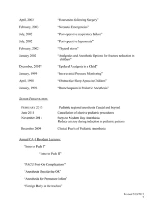 April, 2003 “Hoarseness following Surgery”
February, 2003 “Neonatal Emergencies”
July, 2002 “Post-operative respiratory failure”
July, 2002 “Post-operative hypoxemia”
February, 2002 “Thyroid storm”
January 2002 “Analgesics and Anesthetic Options for fracture reduction in
children”
December, 2001* “Epidural Analgesia in a Child”
January, 1999 “Intra-cranial Pressure Monitoring”
April, 1998 “Obstructive Sleep Apnea in Children”
January, 1998 “Bronchospasm in Pediatric Anesthesia”
SENIOR PRESENTATION
FEBRUARY 2013 Pediatric regional anesthesia Caudal and beyond
June 2011 Cancellation of elective pediatric procedures
November 2011 Steps to Modern Day Anesthesia
Reduce anxiety during induction in pediatric patients
December 2009 Clinical Pearls of Pediatric Anesthesia
Annual CA-1 Resident Lectures:
“Intro to Peds I”
“Intro to Peds II”
“PACU Post-Op Complications”
“Anesthesia Outside the OR”
“Anesthesia for Premature Infant”
“Foreign Body in the trachea”
Revised 3/18/2015
5
 