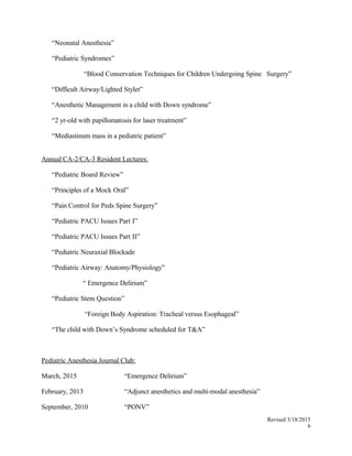 “Neonatal Anesthesia”
“Pediatric Syndromes”
“Blood Conservation Techniques for Children Undergoing Spine Surgery”
“Difficult Airway/Lighted Stylet”
“Anesthetic Management in a child with Down syndrome”
“2 yr-old with papillomatosis for laser treatment”
“Mediastinum mass in a pediatric patient”
Annual CA-2/CA-3 Resident Lectures:
“Pediatric Board Review”
“Principles of a Mock Oral”
“Pain Control for Peds Spine Surgery”
“Pediatric PACU Issues Part I”
“Pediatric PACU Issues Part II”
“Pediatric Neuraxial Blockade
“Pediatric Airway: Anatomy/Physiology”
“ Emergence Delirium”
“Pediatric Stem Question”
“Foreign Body Aspiration: Tracheal versus Esophageal”
“The child with Down’s Syndrome scheduled for T&A”
Pediatric Anesthesia Journal Club:
March, 2015 “Emergence Delirium”
February, 2013 “Adjunct anesthetics and multi-modal anesthesia”
September, 2010 “PONV”
Revised 3/18/2015
6
 