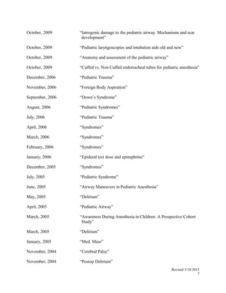 October, 2009 “Iatrogenic damage to the pediatric airway. Mechanisms and scar
development”
October, 2009 “Pediatric laryngoscopies and intubation aids old and new”
October, 2009 “Anatomy and assessment of the pediatric airway”
October, 2009 “Cuffed vs. Non Cuffed endotracheal tubes for pediatric anesthesia”
December, 2006 “Pediatric Trauma”
November, 2006 “Foreign Body Aspiration”
September, 2006 “Down’s Syndrome”
August, 2006 “Pediatric Syndromes”
July, 2006 “Pediatric Trauma”
April, 2006 “Syndromes”
March, 2006 “Syndromes”
February, 2006 “Syndromes”
January, 2006 “Epidural test dose and epinephrine”
December, 2005 “Syndromes”
July, 2005 “Pediatric Syndrome”
June, 2005 “Airway Maneuvers in Pediatric Anesthesia”
May, 2005 “Delirium”
April, 2005 “Pediatric Airway”
March, 2005 “Awareness During Anesthesia in Children: A Prospective Cohort
Study”
March, 2005 “Delirium”
January, 2005 “Med. Mass”
November, 2004 “Cerebral Palsy”
November, 2004 “Postop Delirium”
Revised 3/18/2015
7
 