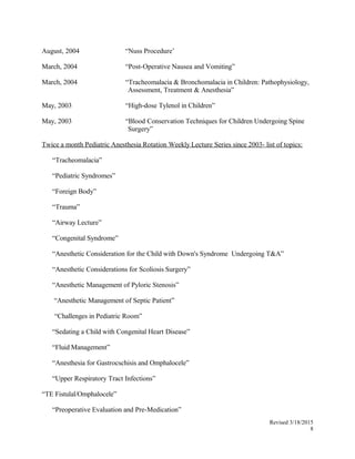 August, 2004 “Nuss Procedure’
March, 2004 “Post-Operative Nausea and Vomiting”
March, 2004 “Tracheomalacia & Bronchomalacia in Children: Pathophysiology,
Assessment, Treatment & Anesthesia”
May, 2003 “High-dose Tylenol in Children”
May, 2003 “Blood Conservation Techniques for Children Undergoing Spine
Surgery”
Twice a month Pediatric Anesthesia Rotation Weekly Lecture Series since 2003- list of topics:
“Tracheomalacia”
“Pediatric Syndromes”
“Foreign Body”
“Trauma”
“Airway Lecture”
“Congenital Syndrome”
“Anesthetic Consideration for the Child with Down's Syndrome Undergoing T&A”
“Anesthetic Considerations for Scoliosis Surgery”
“Anesthetic Management of Pyloric Stenosis”
“Anesthetic Management of Septic Patient”
“Challenges in Pediatric Room”
“Sedating a Child with Congenital Heart Disease”
“Fluid Management”
“Anesthesia for Gastrocschisis and Omphalocele”
“Upper Respiratory Tract Infections”
“TE Fistulal/Omphalocele”
“Preoperative Evaluation and Pre-Medication”
Revised 3/18/2015
8
 
