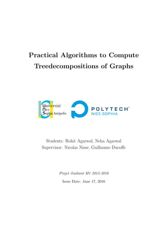 Practical Algorithms to Compute
Treedecompositions of Graphs
Students: Rohit Agarwal, Neha Agarwal
Supervisor: Nicolas Nisse, Guillaume Ducoﬀe
Projet ´etudiant M1 2015-2016
Issue Date: June 17, 2016
 