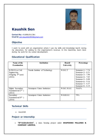 Kaushik Sen
Contact No: +918961911381
Email Id: sen.kaushik1993@gmail.com
Objective
I want to work with an organization where I use my skills and knowledge learnt during
my education, for adding to the organization’s revenue. In the meantime, learn more
during my work for my career development.
Educational Qualification
Name of the
Examination
Institution Board/
University
Percentage
B.TECH in Civil
Engineering.
(Ongoing 4th year)
(2016)
Narula Institute of Technology W.B.U.T Semester-1:- 7.74
Semester-2:- 8.21
Semester-3:- 7.90
Semester-4:- 7.85
Semester-5:- 8.00
Semester-6:- 9.16
Semester-7:- 8.37
Semester-8:- 8.19
Higher Secondary
Examination(12th )
(2012)
Serampore Union Institution W.B.C.H.S.E 70.85%
Secondary
Examination(10th )
(2010)
Serampore Union Institution W.B.B.S.E 79%
Technical Skills
 AutoCAD
Project or Internship
 “SP-Sukhobrishti”, a mass housing project under SHAPOORJI PALLONJI &
COMPANY LIMITED.
 