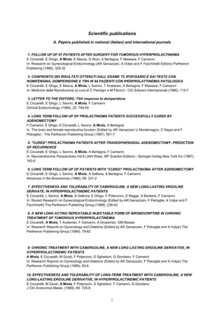 1
Scientific publications
A. Papers published in national (Italian) and international journals
1. FOLLOW UP OF 97 PATIENTS AFTER SURGERY FOR TUMOROUS HYPERPROLACTINEMIA
E Ciccarelli, E Ghigo, A Miola, E Mazza, G Rizzi, A Bertagna, F Massara, F Camanni
In: Research on Gynecological Endocrinology (AR Genazzani, A Volpe and F Facchinetti Editors) Parthenon
Publishing (1986), 329-32
2. CONFRONTO DEI RISULTATI OTTENUTI DALL`ESAME TC IPOFISARIO E DAI TESTS CON
NOMIFENSINA, DOMPERIDONE E TRH IN 94 PAZIENTI CON IPERPROLATTINEMIA PATOLOGICA
E Ciccarelli, E Ghigo, E Mazza, A Miola, L Savino, T Avataneo, A Bertagna, F Massara, F Camanni
In: Medicina della Riproduzione (a cura di C Flamigni e M Filicori) - CIC Edizioni Internazionali (1986), 115-7
3. LETTER TO THE EDITORS: TSH response to domperidone
E Ciccarelli, E Ghigo, L Savino, A Miola, F Camanni
Clinical Endocrinology (1986), 25: 749-50
4. LONG TERM FOLLOW UP OF PROLACTINOMA PATIENTS SUCCESSFULLY CURED BY
ADENOMECTOMY
F Camanni, E Ghigo, E Ciccarelli, L Savino, A Miola, A Bertagna
In: The brain and female reproductive function (Edited by AR Genazzani U Montemagno, C Nappi and F
Petraglia) - The Parthenon Publishing Group (1987), 561-7
5. "CURED" PROLACTINOMA PATIENTS AFTER TRANSSPHENOIDAL ADENOMECTOMY: PREDICTION
OF RECURRENCE
E Ciccarelli, E Ghigo, L Savino, A Miola, A Bertagna, F Camanni
In: Neuroendocrine Perspectives Vol 6 (JAH Wass, MF Scanlon Editors) - Springer-Verlag New York Inc (1987),
163-6
6. LONG TERM FOLLOW UP OF PATIENTS WITH "CURED" PROLACTINOMA AFTER ADENOMECTOMY
E Ciccarelli, E Ghigo, L Savino, A Miola, A Gellona, A Bertagna, F Camanni
Advances in the Biosciences (1988), 69: 331-2
7. EFFECTIVENESS AND TOLERABILITY OF CABERGOLINE, A NEW LONG-LASTING ERGOLINE
DERIVATE, IN HYPERPROLACTINEMIC PATIENTS
E Ciccarelli, L Savino, A Miola, A Gellona, E Ghigo, F Potenzoni, D Regge, A Barberis, F Camanni
In: Recent Research on Gynecological Endocrinology (Edited by AR Genazzani, F Petraglia, A Volpe and F
Facchinetti) The Parthenon Publishing Group (1988), 238-42
8. A NEW LONG ACTING REPEATABLE INJECTABLE FORM OF BROMOCRIPTINE IN CHRONIC
TREATMENT OF TUMOROUS HYPERPROLACTINEMIA
E Ciccarelli, A Miola, T Avataneo, F Camanni, A Grossman, GM Besser
In: Research Reports on Gynecology and Ostetrics (Edited by AR Genazzani, F Petraglia and A Volpe) The
Parthenon Publishing Group (1989), 79-82
9. CHRONIC TREATMENT WITH CABERGOLINE, A NEW LONG LASTING ERGOLINE DERIVATIVE, IN
HYPERPROLACTINEMIC PATIENTS
A Miola, E Ciccarelli, M Giusti, F Potenzoni, D Sghedoni, G Giordano, F Camanni
In: Research Reports on Gynecology and Ostetrics (Edited by AR Genazzani, F Petraglia and A Volpe) The
Parthenon Publishing Group (1989), 83-6
10. EFFECTIVENESS AND TOLERABILITY OF LONG-TERM TREATMENT WITH CABERGOLINE, A NEW
LONG-LASTING ERGOLINE DERIVATIVE, IN HYPERPROLACTINEMIC PATIENTS
E Ciccarelli, M Giusti, A Miola, F Potenzoni, D Sghedoni, F Camanni, G Giordano
J Clin Endocrinol Metab, (1989), 69: 725-8
 