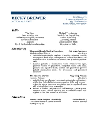 BECKY BREWER 
MEDICAL ASSISTANT 
(330) 843-4772 
Brewer2013@gmail.com 
433 Thompson Ave 
East Liverpool, Ohio 43920 
Skills 
Vital Signs 
Electrocardiograms 
Phlebotomy & Capillary Puncture 
Specimen Collection 
Injections 
Eye & Ear Installation & Irrigation 
Medical Terminology 
Medical Charting & Filing 
Patient Scheduling 
Answering Phones 
Communication Skills 
Organization Skills 
Experience 
Thomas & Husain Medical Associates Oct. 2014-Dec. 2014 
Medical Assistant Extern 160 Hours 
 Successfully completed a 160 hour externship and gained valuable 
employment knowledge and experience. Assisted the doctor and 
medical staff in front office and clinical area by utilizing medical 
skills. 
 Escorted patients to examination rooms, obtained vital signs, 
prepped patients for procedures, completed patient data entry, 
prepared and updated charts, assisted with procedures, prepped 
patient examination rooms for procedures, and performed 
injections. 
JP’s Pizzeria & Grille Aug. 2013-Present 
Hostess / Waitress 160 Hours 
 Valuable team member and encouraged productivity and customer 
satisfaction. Gained effective communication skills, took necessary 
actions to resolve issues and complaints, and accomplished tasks 
with minimal direction or supervision. 
 Assisted in kitchen, prepared food and beverages, greeted guests, 
presented menus checked regularly, and stocked service areas with 
supplies; coffee, food, tableware, and linens 
Education 
Ohio Valley College of Technology December 2014 
Associate’s Degree in Applied Business Medical Assisting 
GPA: 3.67 / 4.00 
