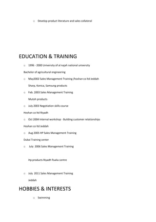 o Develop product literature and sales collateral
EDUCATION & TRAINING
o 1996 - 2000 University of al najah national university
Bachelor of agricultural engineering
o May2002 Sales Management Training /hoshan co ltd Jeddah
Sharp, Konica, Samsung products
o Feb. 2003 Sales Management Training
Mutoh products
o July 2003 Negotiation skills course
Hoshan co ltd Riyadh
o Oct 2004 Internal workshop - Building customer relationships
Hoshan co ltd Jeddah
o Aug 2005 HP Sales Management Training
Dubai Training center
o July 2006 Sales Management Training
Hp products Riyadh fisalia centre
o July 2011 Sales Management Training
Jeddah
HOBBIES & INTERESTS
o Swimming
 