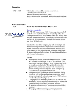 2
Education
1982 – 1985 MSc in Economics and Business Administration,
Copenhagen Business School
Strategic planning/consultancy (Major)
Service Management, International Business Economics (Minor)
Work experience
2014 Senior Key Account Manager, TENAK A/S
http://www.tenak.dk/
TENAK A/S is a company which develops, produces and sell
products to the medical and laboratory industry and is the
leading manufacturer of racks and boxes for cryo storage. The
products are sold throughout the entire world on the individual
markets via the optimum sales channel: distributors, agents
and direct B2B sales etc.
Based on the size of the company, my task are multiple and
diverse, focusing on internal organisational optimisation as
well as establishing and developing business with our part-
ners. I locate the best partners on the individual markets and
develop relations and sales to these through balanced budgets,
activities and action plans.
Results
• Development of clear roles and responsibilities in TENAK
A/S in cooperation with the owner of the company. This
has resulted in greater efficiency in the company and creat-
ed more focus on the tasks. Through this division of re-
sponsibilities, contact and structure with customers has
grown, resulting in increasing sales. Sales have gone up
18% resulting in an improved bottom line.
• Implementation of the Key Account Management line of
thought as well as change of attitudes towards the use of
sales promoting tools and systems, primarily CRM systems
as well as Business Intelligence.
• Changing focus of the employees to focus on turnover and
profitability as well as greater understanding for the need of
more structure in the way of running the business.
• Developing and tightening of annual agreements with key
customers
• Developing and implementing a partner programme.
 