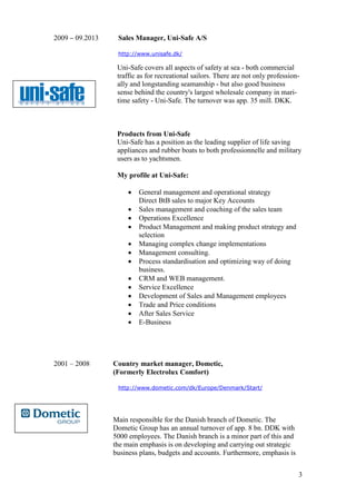 3
2009 – 09.2013 Sales Manager, Uni-Safe A/S
http://www.unisafe.dk/
Uni-Safe covers all aspects of safety at sea - both commercial
traffic as for recreational sailors. There are not only profession-
ally and longstanding seamanship - but also good business
sense behind the country's largest wholesale company in mari-
time safety - Uni-Safe. The turnover was app. 35 mill. DKK.
Products from Uni-Safe
Uni-Safe has a position as the leading supplier of life saving
appliances and rubber boats to both professionnelle and military
users as to yachtsmen.
My profile at Uni-Safe:
• General management and operational strategy
Direct BtB sales to major Key Accounts
• Sales management and coaching of the sales team
• Operations Excellence
• Product Management and making product strategy and
selection
• Managing complex change implementations
• Management consulting.
• Process standardisation and optimizing way of doing
business.
• CRM and WEB management.
• Service Excellence
• Development of Sales and Management employees
• Trade and Price conditions
• After Sales Service
• E-Business
2001 – 2008 Country market manager, Dometic,
(Formerly Electrolux Comfort)
http://www.dometic.com/dk/Europe/Denmark/Start/
Main responsible for the Danish branch of Dometic. The
Dometic Group has an annual turnover of app. 8 bn. DDK with
5000 employees. The Danish branch is a minor part of this and
the main emphasis is on developing and carrying out strategic
business plans, budgets and accounts. Furthermore, emphasis is
 