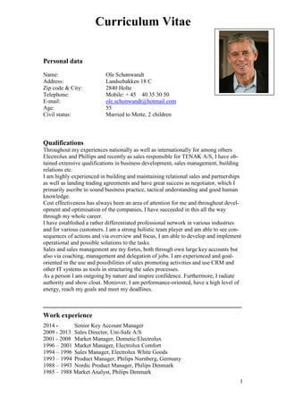 1
Curriculum Vitae
Personal data
Name: Ole Schønwandt
Address: Landsebakken 18 C
Zip code & City: 2840 Holte
Telephone: Mobile: + 45 40 35 30 50
E-mail: ole.schonwandt@hotmail.com
Age: 55
Civil status: Married to Mette, 2 children
Qualifications
Throughout my experiences nationally as well as internationally for among others
Electrolux and Phillips and recently as sales responsible for TENAK A/S, I have ob-
tained extensive qualifications in business development, sales management, building
relations etc.
I am highly experienced in building and maintaining relational sales and partnerships
as well as landing trading agreements and have great success as negotiator, which I
primarily ascribe to sound business practice, tactical understanding and good human
knowledge.
Cost effectiveness has always been an area of attention for me and throughout devel-
opment and optimisation of the companies, I have succeeded in this all the way
through my whole career.
I have established a rather differentiated professional network in various industries
and for various customers. I am a strong holistic team player and am able to see con-
sequences of actions and via overview and focus, I am able to develop and implement
operational and possible solutions to the tasks.
Sales and sales management are my fortes, both through own large key accounts but
also via coaching, management and delegation of jobs. I am experienced and goal-
oriented in the use and possibilities of sales promoting activities and use CRM and
other IT systems as tools in structuring the sales processes.
As a person I am outgoing by nature and inspire confidence. Furthermore, I radiate
authority and show clout. Moreover, I am performance-oriented, have a high level of
energy, reach my goals and meet my deadlines.
___________________________________________________________
Work experience
2014 - Senior Key Account Manager
2009 - 2013 Sales Director, Uni-Safe A/S
2001 - 2008 Market Manager, Dometic/Electrolux
1996 – 2001 Market Manager, Electrolux Comfort
1994 – 1996 Sales Manager, Electrolux White Goods
1993 – 1994 Product Manager, Philips Nurnberg, Germany
1988 – 1993 Nordic Product Manager, Philips Denmark
1985 – 1988 Market Analyst, Philips Denmark
 