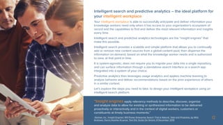 12
“Insight engines apply relevancy methods to describe, discover, organize
and analyze data to allow for existing or synthesized information to be delivered
proactively or interactively and in the context of digital workers, customers or
constituents at timely business moments.”
-Gartner, Inc. ‘Insight Engines’ Will Power Enterprise Search That Is Natural, Total and Proactive, by Whit
Andrews, Hanns Koehler-Kruener, Tom Eid, Guido De Simoni, 8 December 2015
Intelligent search and predictive analytics – the ideal platform for
your intelligent workplace
Your intelligent workplace is able to successfully anticipate and deliver information your
knowledge workers need only when it has access to your organization’s ecosystem of
record and the capabilities to find and deliver the most relevant information and insights
every time.
Intelligent search and predictive analytics technologies are the “insight engines” that
make this possible.
Intelligent search provides a scalable and simple platform that allows you to continually
add or remove new content sources from a global content pool, then dispense the
information on-demand, based on what the knowledge worker needs and is authorized
to view, at that point in time.
It is system-agnostic, does not require you to migrate your data into a single repository,
and can surface information through a standalone search interface or a search app
integrated into a system of your choice.
Predictive analytics then leverages usage analytics and applies machine learning to
analyze behavior and deliver recommendations based on the prior experience of others
in a similar context.
Let’s explore the steps you need to take, to design your intelligent workplace using an
intelligent search platform.
 