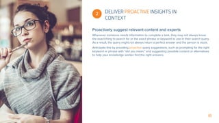 18
 2
Proactively suggest relevant content and experts
Whenever someone needs information to complete a task, they may not always know
the exact thing to search for or the exact phrase or keyword to use in their search query.
As a result, the query might not always return a perfect answer and the person is stuck.
Anticipate this by providing proactive query suggestions, such as prompting for the right
keyword or phrase with “did you mean,” and suggesting possible content or alternatives
to help your knowledge worker find the right answers.
DELIVER PROACTIVE INSIGHTS IN
CONTEXT
 